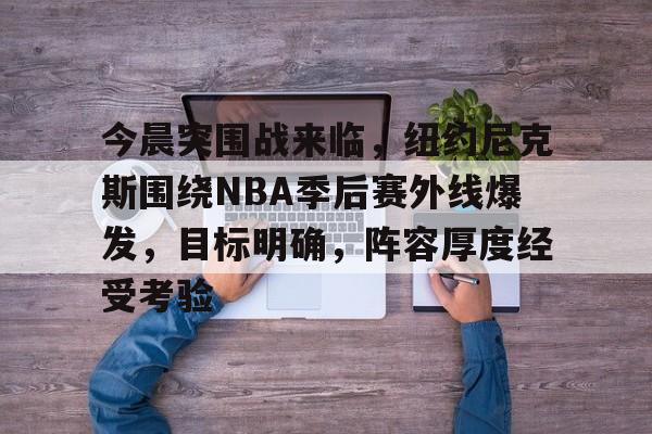 英雄联盟赔率-今晨突围战来临，纽约尼克斯围绕NBA季后赛外线爆发，目标明确，阵容厚度经受考验的简单介绍
